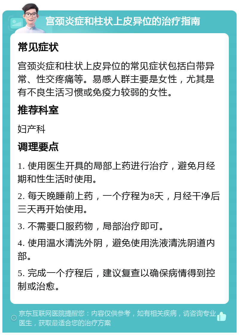 宫颈炎症和柱状上皮异位的治疗指南 常见症状 宫颈炎症和柱状上皮异位的常见症状包括白带异常、性交疼痛等。易感人群主要是女性，尤其是有不良生活习惯或免疫力较弱的女性。 推荐科室 妇产科 调理要点 1. 使用医生开具的局部上药进行治疗，避免月经期和性生活时使用。 2. 每天晚睡前上药，一个疗程为8天，月经干净后三天再开始使用。 3. 不需要口服药物，局部治疗即可。 4. 使用温水清洗外阴，避免使用洗液清洗阴道内部。 5. 完成一个疗程后，建议复查以确保病情得到控制或治愈。