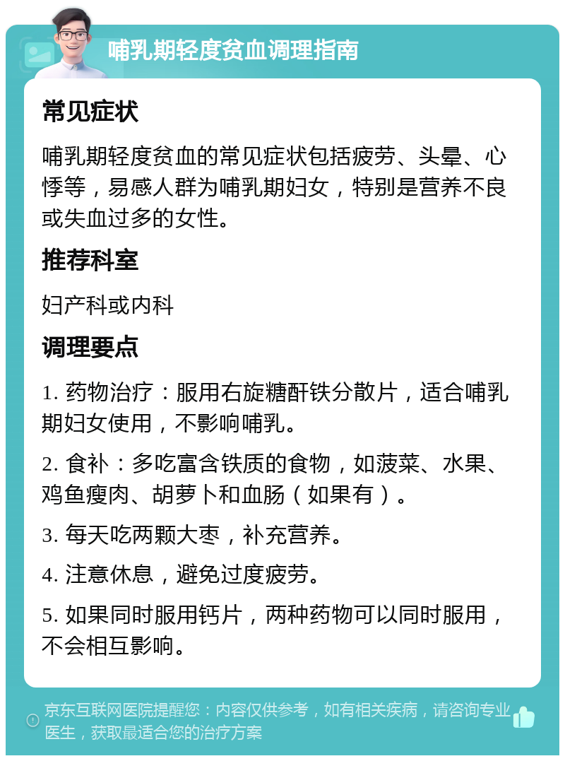 哺乳期轻度贫血调理指南 常见症状 哺乳期轻度贫血的常见症状包括疲劳、头晕、心悸等，易感人群为哺乳期妇女，特别是营养不良或失血过多的女性。 推荐科室 妇产科或内科 调理要点 1. 药物治疗：服用右旋糖酐铁分散片，适合哺乳期妇女使用，不影响哺乳。 2. 食补：多吃富含铁质的食物，如菠菜、水果、鸡鱼瘦肉、胡萝卜和血肠（如果有）。 3. 每天吃两颗大枣，补充营养。 4. 注意休息，避免过度疲劳。 5. 如果同时服用钙片，两种药物可以同时服用，不会相互影响。