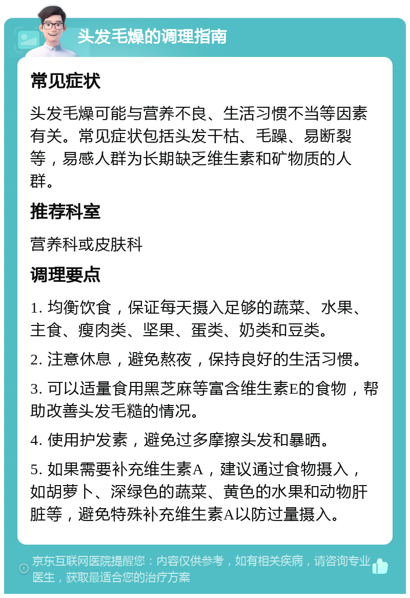 头发毛燥的调理指南 常见症状 头发毛燥可能与营养不良、生活习惯不当等因素有关。常见症状包括头发干枯、毛躁、易断裂等，易感人群为长期缺乏维生素和矿物质的人群。 推荐科室 营养科或皮肤科 调理要点 1. 均衡饮食，保证每天摄入足够的蔬菜、水果、主食、瘦肉类、坚果、蛋类、奶类和豆类。 2. 注意休息，避免熬夜，保持良好的生活习惯。 3. 可以适量食用黑芝麻等富含维生素E的食物，帮助改善头发毛糙的情况。 4. 使用护发素，避免过多摩擦头发和暴晒。 5. 如果需要补充维生素A，建议通过食物摄入，如胡萝卜、深绿色的蔬菜、黄色的水果和动物肝脏等，避免特殊补充维生素A以防过量摄入。