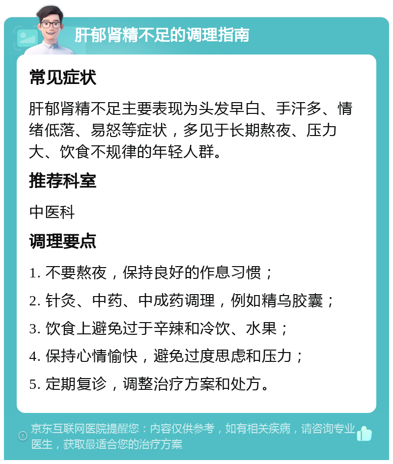 肝郁肾精不足的调理指南 常见症状 肝郁肾精不足主要表现为头发早白、手汗多、情绪低落、易怒等症状，多见于长期熬夜、压力大、饮食不规律的年轻人群。 推荐科室 中医科 调理要点 1. 不要熬夜，保持良好的作息习惯； 2. 针灸、中药、中成药调理，例如精乌胶囊； 3. 饮食上避免过于辛辣和冷饮、水果； 4. 保持心情愉快，避免过度思虑和压力； 5. 定期复诊，调整治疗方案和处方。