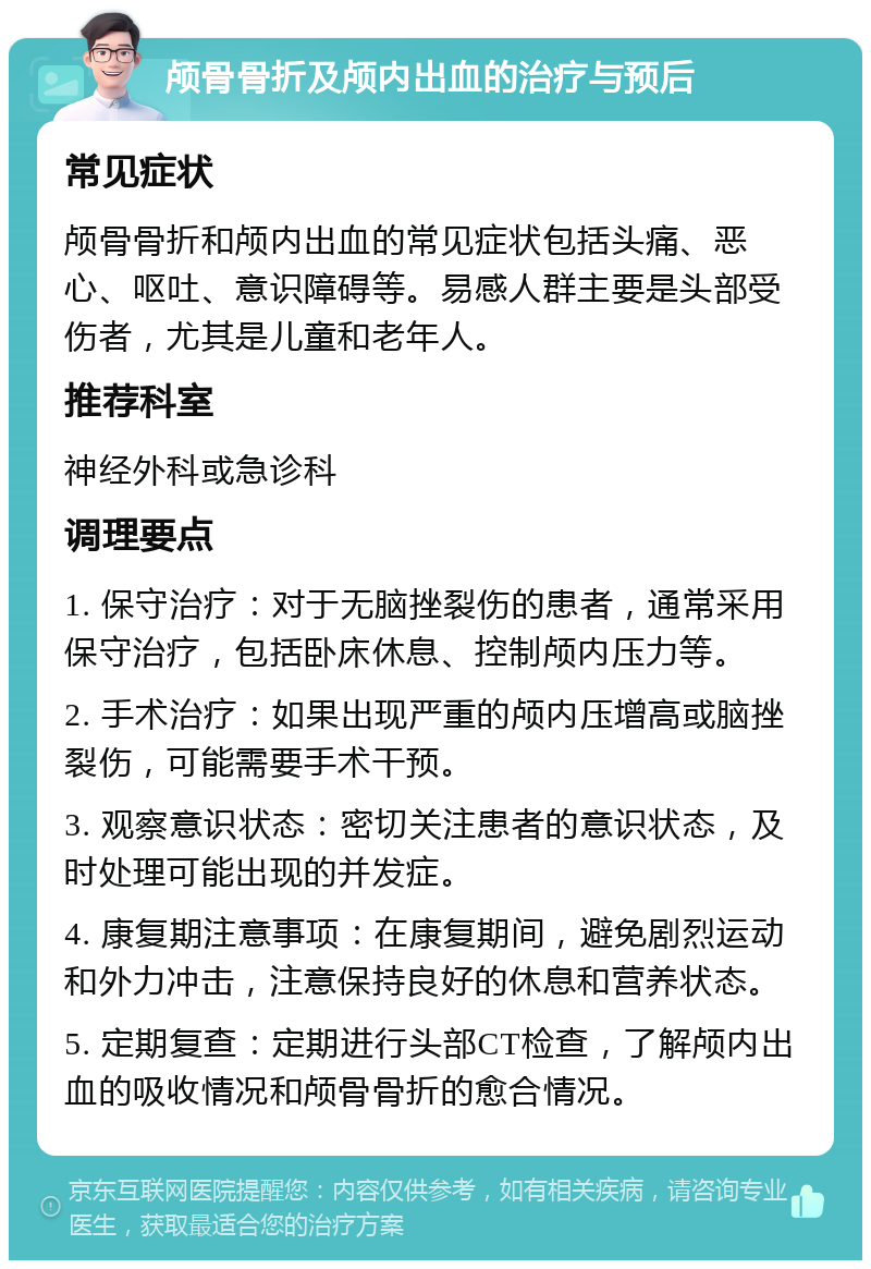 颅骨骨折及颅内出血的治疗与预后 常见症状 颅骨骨折和颅内出血的常见症状包括头痛、恶心、呕吐、意识障碍等。易感人群主要是头部受伤者，尤其是儿童和老年人。 推荐科室 神经外科或急诊科 调理要点 1. 保守治疗：对于无脑挫裂伤的患者，通常采用保守治疗，包括卧床休息、控制颅内压力等。 2. 手术治疗：如果出现严重的颅内压增高或脑挫裂伤，可能需要手术干预。 3. 观察意识状态：密切关注患者的意识状态，及时处理可能出现的并发症。 4. 康复期注意事项：在康复期间，避免剧烈运动和外力冲击，注意保持良好的休息和营养状态。 5. 定期复查：定期进行头部CT检查，了解颅内出血的吸收情况和颅骨骨折的愈合情况。