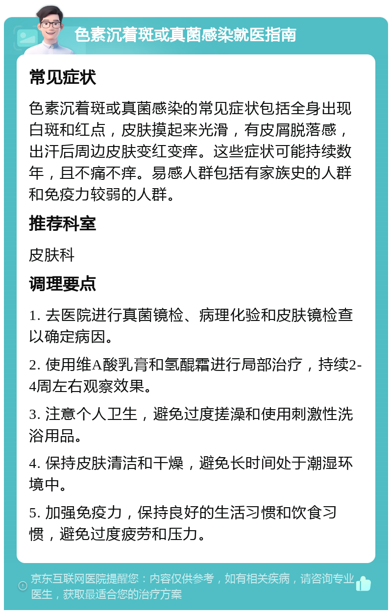 色素沉着斑或真菌感染就医指南 常见症状 色素沉着斑或真菌感染的常见症状包括全身出现白斑和红点，皮肤摸起来光滑，有皮屑脱落感，出汗后周边皮肤变红变痒。这些症状可能持续数年，且不痛不痒。易感人群包括有家族史的人群和免疫力较弱的人群。 推荐科室 皮肤科 调理要点 1. 去医院进行真菌镜检、病理化验和皮肤镜检查以确定病因。 2. 使用维A酸乳膏和氢醌霜进行局部治疗，持续2-4周左右观察效果。 3. 注意个人卫生，避免过度搓澡和使用刺激性洗浴用品。 4. 保持皮肤清洁和干燥，避免长时间处于潮湿环境中。 5. 加强免疫力，保持良好的生活习惯和饮食习惯，避免过度疲劳和压力。