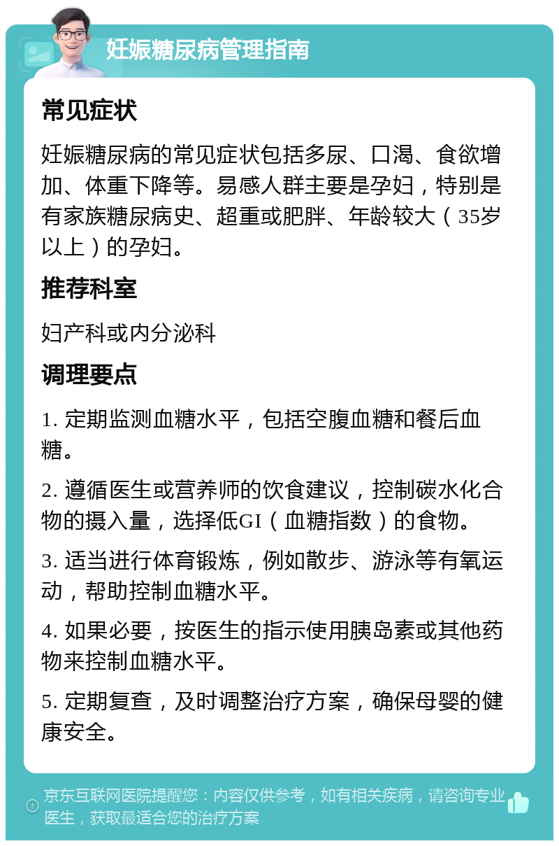 妊娠糖尿病管理指南 常见症状 妊娠糖尿病的常见症状包括多尿、口渴、食欲增加、体重下降等。易感人群主要是孕妇，特别是有家族糖尿病史、超重或肥胖、年龄较大（35岁以上）的孕妇。 推荐科室 妇产科或内分泌科 调理要点 1. 定期监测血糖水平，包括空腹血糖和餐后血糖。 2. 遵循医生或营养师的饮食建议，控制碳水化合物的摄入量，选择低GI（血糖指数）的食物。 3. 适当进行体育锻炼，例如散步、游泳等有氧运动，帮助控制血糖水平。 4. 如果必要，按医生的指示使用胰岛素或其他药物来控制血糖水平。 5. 定期复查，及时调整治疗方案，确保母婴的健康安全。