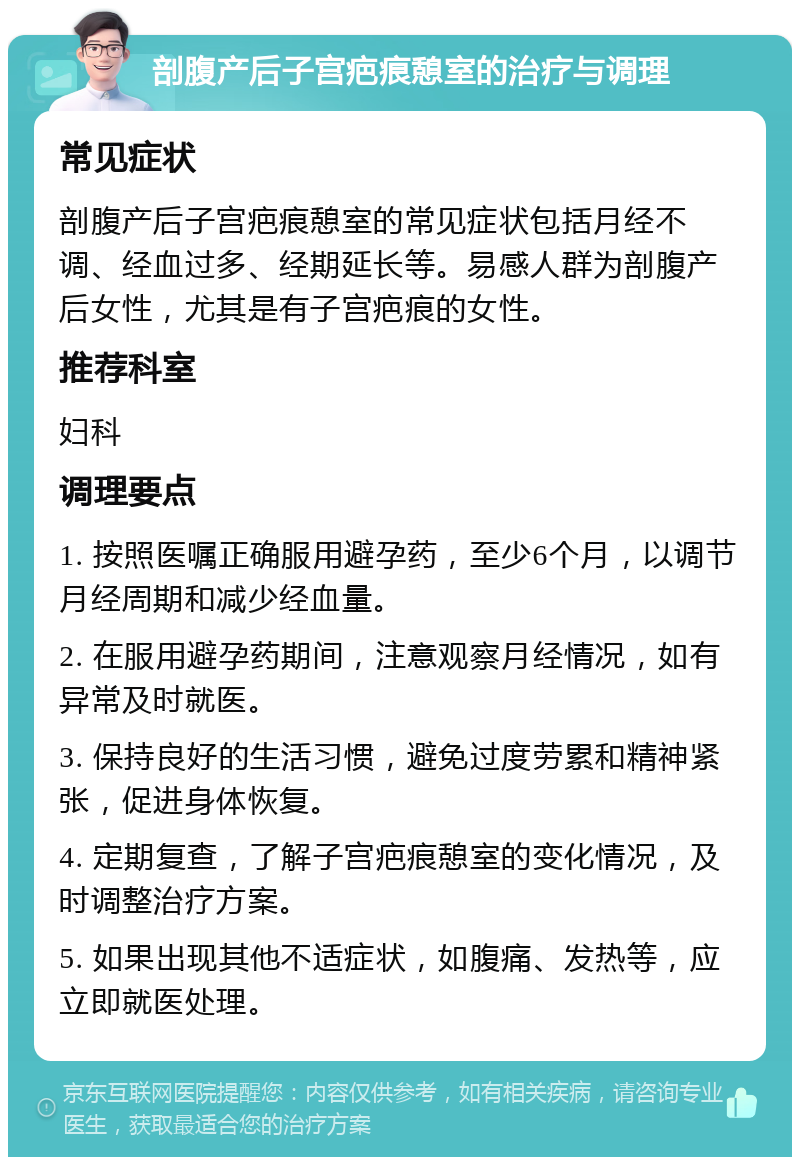 剖腹产后子宫疤痕憩室的治疗与调理 常见症状 剖腹产后子宫疤痕憩室的常见症状包括月经不调、经血过多、经期延长等。易感人群为剖腹产后女性，尤其是有子宫疤痕的女性。 推荐科室 妇科 调理要点 1. 按照医嘱正确服用避孕药，至少6个月，以调节月经周期和减少经血量。 2. 在服用避孕药期间，注意观察月经情况，如有异常及时就医。 3. 保持良好的生活习惯，避免过度劳累和精神紧张，促进身体恢复。 4. 定期复查，了解子宫疤痕憩室的变化情况，及时调整治疗方案。 5. 如果出现其他不适症状，如腹痛、发热等，应立即就医处理。