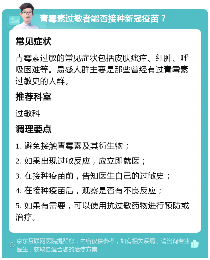 青霉素过敏者能否接种新冠疫苗？ 常见症状 青霉素过敏的常见症状包括皮肤瘙痒、红肿、呼吸困难等。易感人群主要是那些曾经有过青霉素过敏史的人群。 推荐科室 过敏科 调理要点 1. 避免接触青霉素及其衍生物； 2. 如果出现过敏反应，应立即就医； 3. 在接种疫苗前，告知医生自己的过敏史； 4. 在接种疫苗后，观察是否有不良反应； 5. 如果有需要，可以使用抗过敏药物进行预防或治疗。