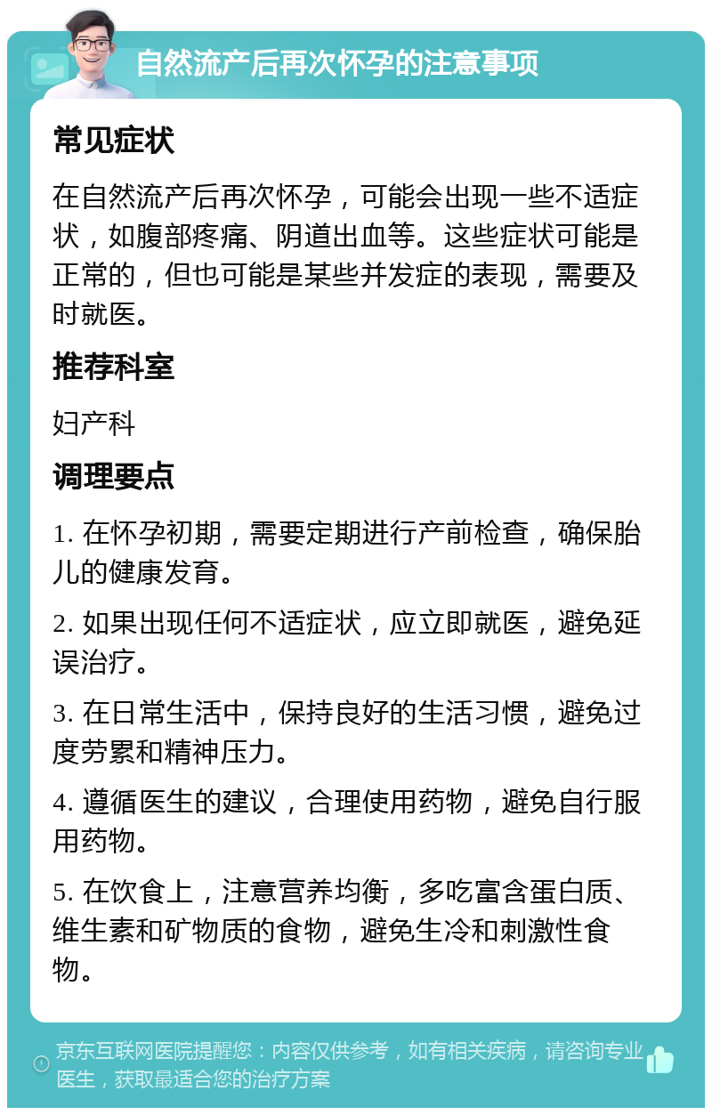 自然流产后再次怀孕的注意事项 常见症状 在自然流产后再次怀孕，可能会出现一些不适症状，如腹部疼痛、阴道出血等。这些症状可能是正常的，但也可能是某些并发症的表现，需要及时就医。 推荐科室 妇产科 调理要点 1. 在怀孕初期，需要定期进行产前检查，确保胎儿的健康发育。 2. 如果出现任何不适症状，应立即就医，避免延误治疗。 3. 在日常生活中，保持良好的生活习惯，避免过度劳累和精神压力。 4. 遵循医生的建议，合理使用药物，避免自行服用药物。 5. 在饮食上，注意营养均衡，多吃富含蛋白质、维生素和矿物质的食物，避免生冷和刺激性食物。