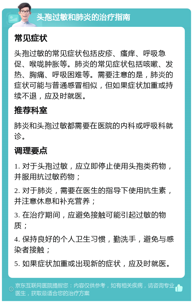 头孢过敏和肺炎的治疗指南 常见症状 头孢过敏的常见症状包括皮疹、瘙痒、呼吸急促、喉咙肿胀等。肺炎的常见症状包括咳嗽、发热、胸痛、呼吸困难等。需要注意的是，肺炎的症状可能与普通感冒相似，但如果症状加重或持续不退，应及时就医。 推荐科室 肺炎和头孢过敏都需要在医院的内科或呼吸科就诊。 调理要点 1. 对于头孢过敏，应立即停止使用头孢类药物，并服用抗过敏药物； 2. 对于肺炎，需要在医生的指导下使用抗生素，并注意休息和补充营养； 3. 在治疗期间，应避免接触可能引起过敏的物质； 4. 保持良好的个人卫生习惯，勤洗手，避免与感染者接触； 5. 如果症状加重或出现新的症状，应及时就医。