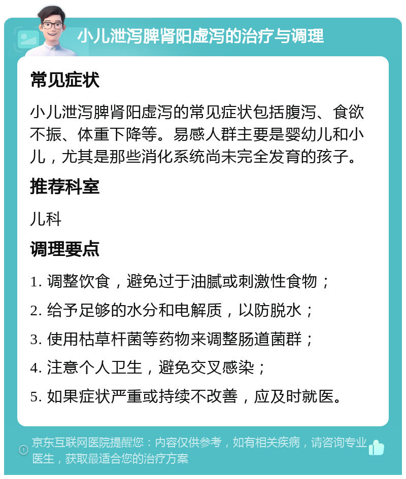 小儿泄泻脾肾阳虚泻的治疗与调理 常见症状 小儿泄泻脾肾阳虚泻的常见症状包括腹泻、食欲不振、体重下降等。易感人群主要是婴幼儿和小儿，尤其是那些消化系统尚未完全发育的孩子。 推荐科室 儿科 调理要点 1. 调整饮食，避免过于油腻或刺激性食物； 2. 给予足够的水分和电解质，以防脱水； 3. 使用枯草杆菌等药物来调整肠道菌群； 4. 注意个人卫生，避免交叉感染； 5. 如果症状严重或持续不改善，应及时就医。