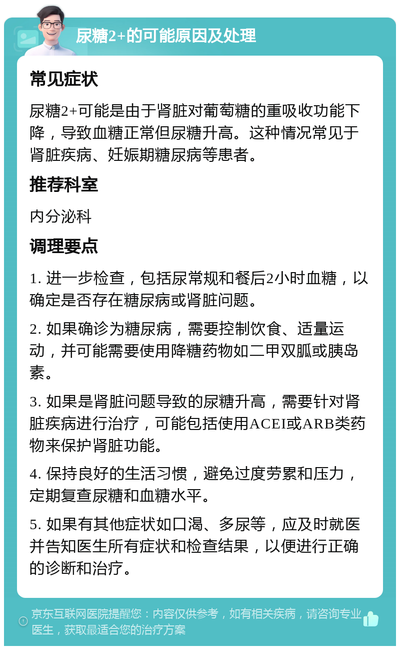 尿糖2+的可能原因及处理 常见症状 尿糖2+可能是由于肾脏对葡萄糖的重吸收功能下降，导致血糖正常但尿糖升高。这种情况常见于肾脏疾病、妊娠期糖尿病等患者。 推荐科室 内分泌科 调理要点 1. 进一步检查，包括尿常规和餐后2小时血糖，以确定是否存在糖尿病或肾脏问题。 2. 如果确诊为糖尿病，需要控制饮食、适量运动，并可能需要使用降糖药物如二甲双胍或胰岛素。 3. 如果是肾脏问题导致的尿糖升高，需要针对肾脏疾病进行治疗，可能包括使用ACEI或ARB类药物来保护肾脏功能。 4. 保持良好的生活习惯，避免过度劳累和压力，定期复查尿糖和血糖水平。 5. 如果有其他症状如口渴、多尿等，应及时就医并告知医生所有症状和检查结果，以便进行正确的诊断和治疗。