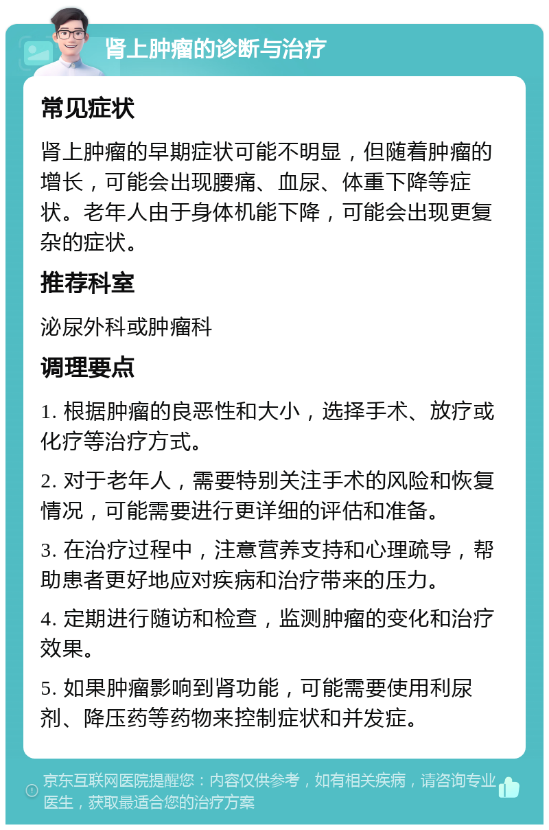 肾上肿瘤的诊断与治疗 常见症状 肾上肿瘤的早期症状可能不明显，但随着肿瘤的增长，可能会出现腰痛、血尿、体重下降等症状。老年人由于身体机能下降，可能会出现更复杂的症状。 推荐科室 泌尿外科或肿瘤科 调理要点 1. 根据肿瘤的良恶性和大小，选择手术、放疗或化疗等治疗方式。 2. 对于老年人，需要特别关注手术的风险和恢复情况，可能需要进行更详细的评估和准备。 3. 在治疗过程中，注意营养支持和心理疏导，帮助患者更好地应对疾病和治疗带来的压力。 4. 定期进行随访和检查，监测肿瘤的变化和治疗效果。 5. 如果肿瘤影响到肾功能，可能需要使用利尿剂、降压药等药物来控制症状和并发症。