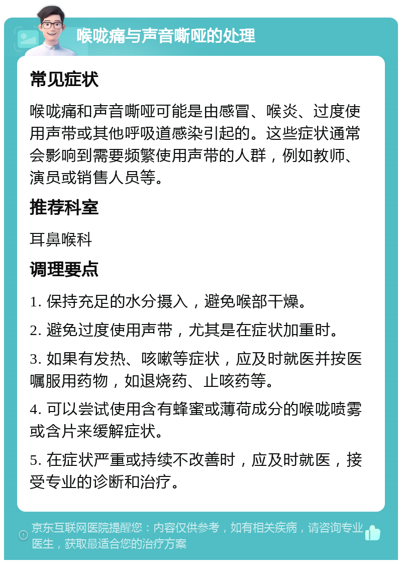 喉咙痛与声音嘶哑的处理 常见症状 喉咙痛和声音嘶哑可能是由感冒、喉炎、过度使用声带或其他呼吸道感染引起的。这些症状通常会影响到需要频繁使用声带的人群，例如教师、演员或销售人员等。 推荐科室 耳鼻喉科 调理要点 1. 保持充足的水分摄入，避免喉部干燥。 2. 避免过度使用声带，尤其是在症状加重时。 3. 如果有发热、咳嗽等症状，应及时就医并按医嘱服用药物，如退烧药、止咳药等。 4. 可以尝试使用含有蜂蜜或薄荷成分的喉咙喷雾或含片来缓解症状。 5. 在症状严重或持续不改善时，应及时就医，接受专业的诊断和治疗。