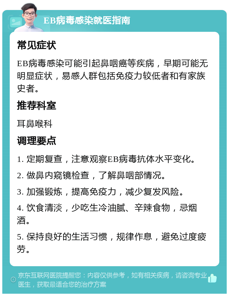 EB病毒感染就医指南 常见症状 EB病毒感染可能引起鼻咽癌等疾病，早期可能无明显症状，易感人群包括免疫力较低者和有家族史者。 推荐科室 耳鼻喉科 调理要点 1. 定期复查，注意观察EB病毒抗体水平变化。 2. 做鼻内窥镜检查，了解鼻咽部情况。 3. 加强锻炼，提高免疫力，减少复发风险。 4. 饮食清淡，少吃生冷油腻、辛辣食物，忌烟酒。 5. 保持良好的生活习惯，规律作息，避免过度疲劳。