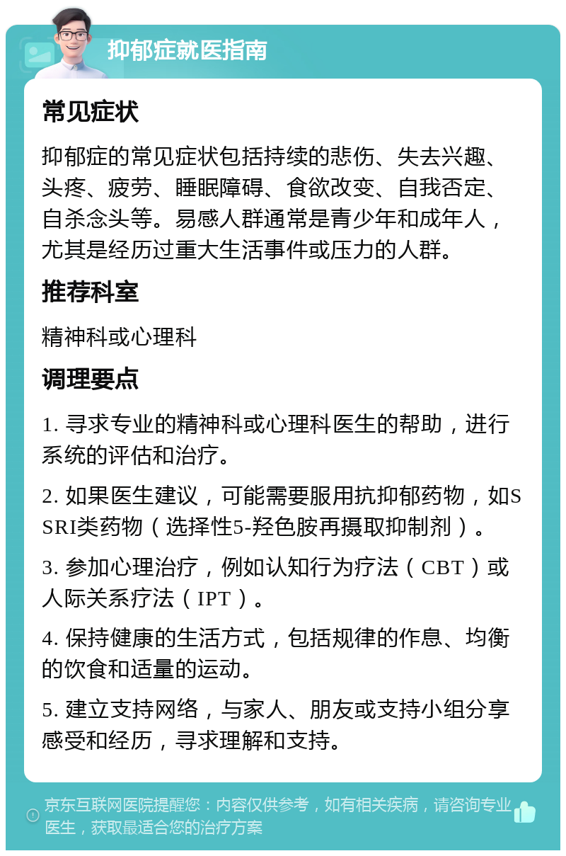 抑郁症就医指南 常见症状 抑郁症的常见症状包括持续的悲伤、失去兴趣、头疼、疲劳、睡眠障碍、食欲改变、自我否定、自杀念头等。易感人群通常是青少年和成年人，尤其是经历过重大生活事件或压力的人群。 推荐科室 精神科或心理科 调理要点 1. 寻求专业的精神科或心理科医生的帮助，进行系统的评估和治疗。 2. 如果医生建议，可能需要服用抗抑郁药物，如SSRI类药物（选择性5-羟色胺再摄取抑制剂）。 3. 参加心理治疗，例如认知行为疗法（CBT）或人际关系疗法（IPT）。 4. 保持健康的生活方式，包括规律的作息、均衡的饮食和适量的运动。 5. 建立支持网络，与家人、朋友或支持小组分享感受和经历，寻求理解和支持。