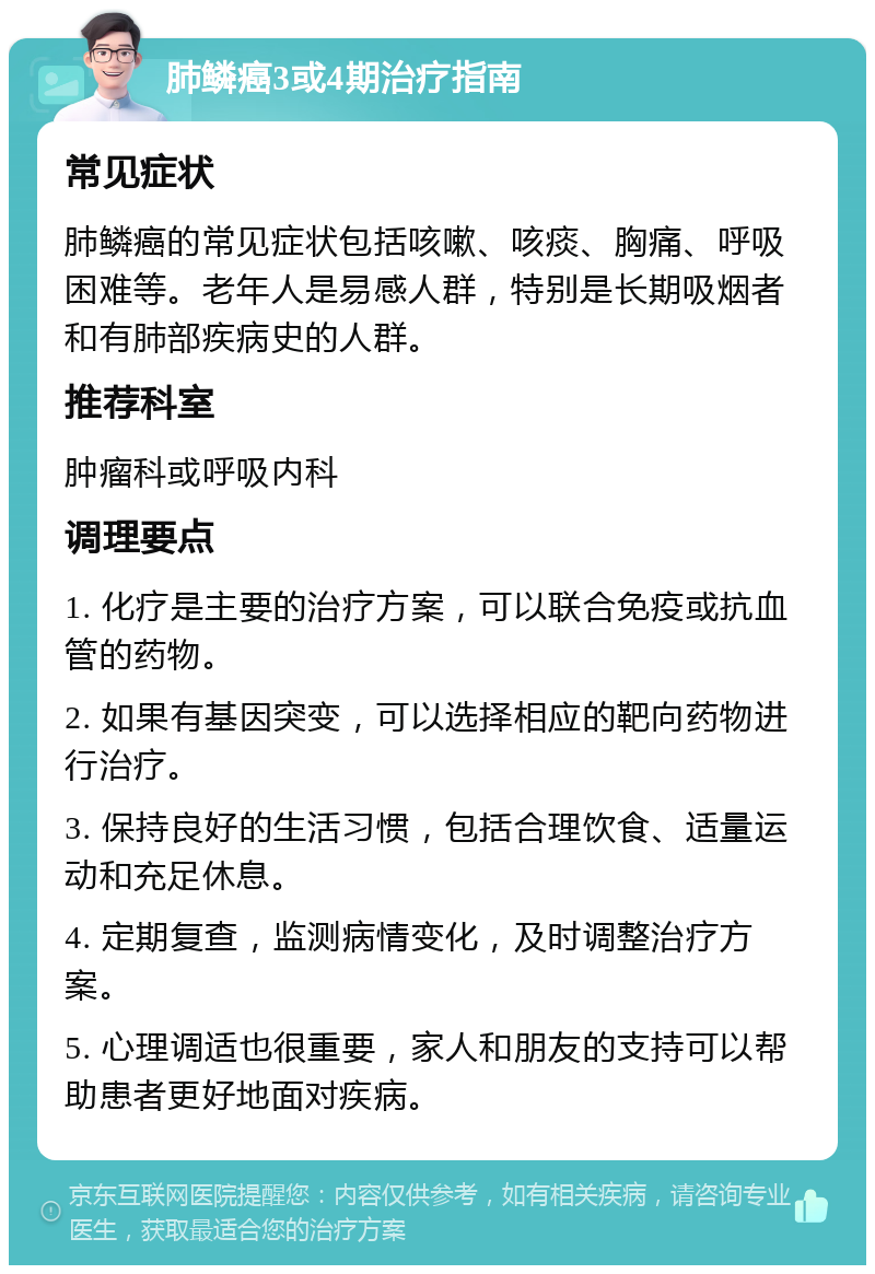 肺鳞癌3或4期治疗指南 常见症状 肺鳞癌的常见症状包括咳嗽、咳痰、胸痛、呼吸困难等。老年人是易感人群，特别是长期吸烟者和有肺部疾病史的人群。 推荐科室 肿瘤科或呼吸内科 调理要点 1. 化疗是主要的治疗方案，可以联合免疫或抗血管的药物。 2. 如果有基因突变，可以选择相应的靶向药物进行治疗。 3. 保持良好的生活习惯，包括合理饮食、适量运动和充足休息。 4. 定期复查，监测病情变化，及时调整治疗方案。 5. 心理调适也很重要，家人和朋友的支持可以帮助患者更好地面对疾病。