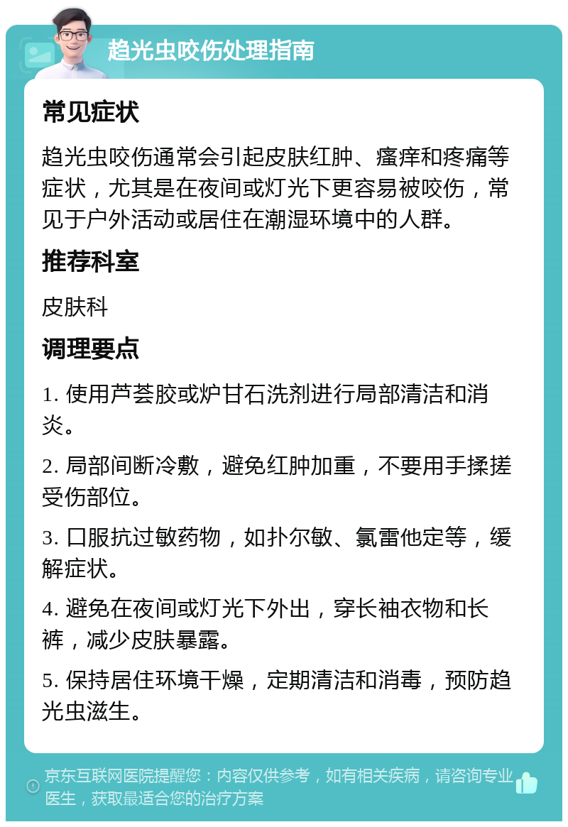 趋光虫咬伤处理指南 常见症状 趋光虫咬伤通常会引起皮肤红肿、瘙痒和疼痛等症状，尤其是在夜间或灯光下更容易被咬伤，常见于户外活动或居住在潮湿环境中的人群。 推荐科室 皮肤科 调理要点 1. 使用芦荟胶或炉甘石洗剂进行局部清洁和消炎。 2. 局部间断冷敷，避免红肿加重，不要用手揉搓受伤部位。 3. 口服抗过敏药物，如扑尔敏、氯雷他定等，缓解症状。 4. 避免在夜间或灯光下外出，穿长袖衣物和长裤，减少皮肤暴露。 5. 保持居住环境干燥，定期清洁和消毒，预防趋光虫滋生。