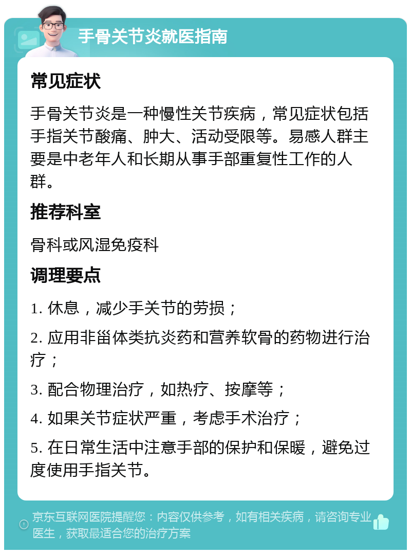 手骨关节炎就医指南 常见症状 手骨关节炎是一种慢性关节疾病，常见症状包括手指关节酸痛、肿大、活动受限等。易感人群主要是中老年人和长期从事手部重复性工作的人群。 推荐科室 骨科或风湿免疫科 调理要点 1. 休息，减少手关节的劳损； 2. 应用非甾体类抗炎药和营养软骨的药物进行治疗； 3. 配合物理治疗，如热疗、按摩等； 4. 如果关节症状严重，考虑手术治疗； 5. 在日常生活中注意手部的保护和保暖，避免过度使用手指关节。