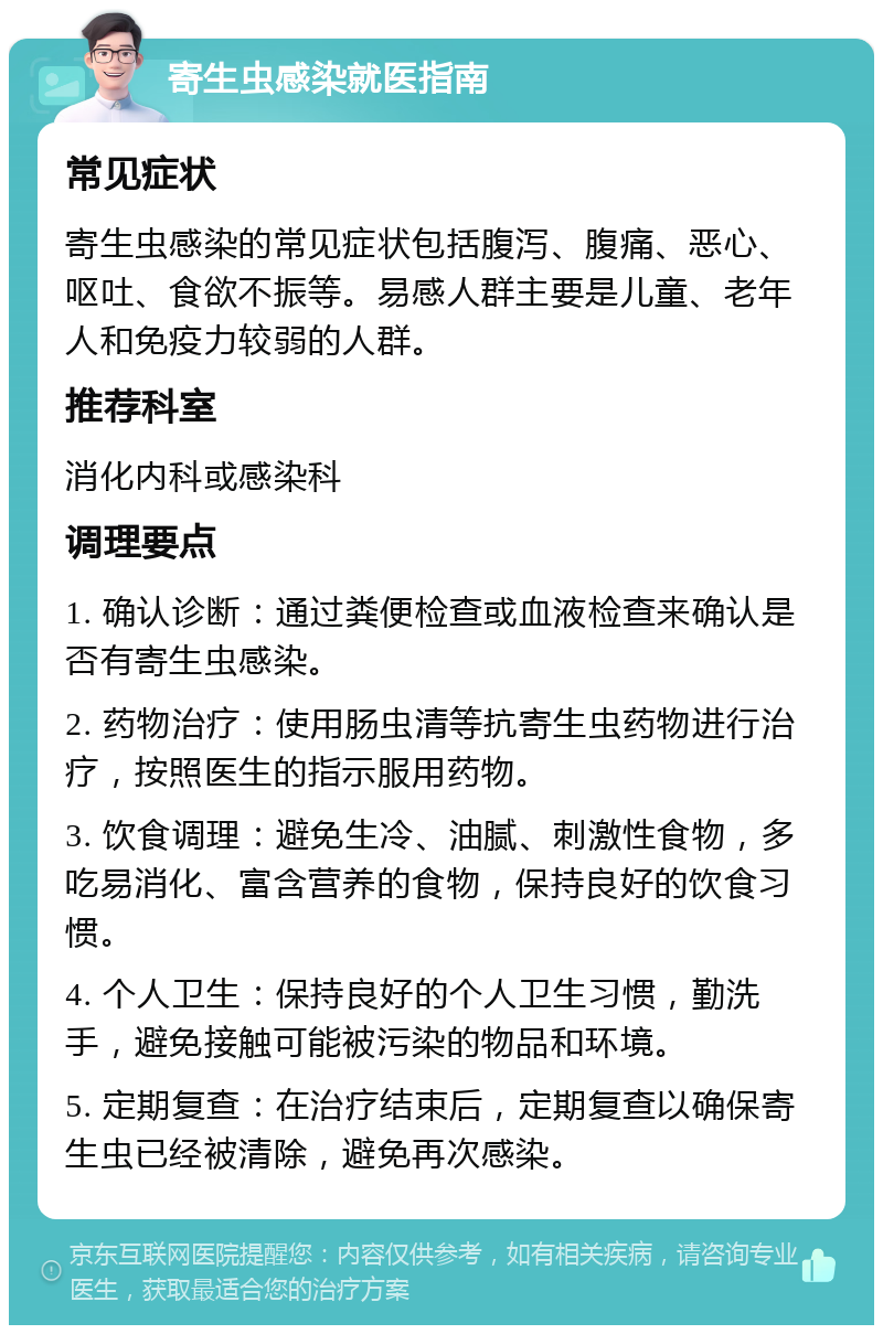 寄生虫感染就医指南 常见症状 寄生虫感染的常见症状包括腹泻、腹痛、恶心、呕吐、食欲不振等。易感人群主要是儿童、老年人和免疫力较弱的人群。 推荐科室 消化内科或感染科 调理要点 1. 确认诊断：通过粪便检查或血液检查来确认是否有寄生虫感染。 2. 药物治疗：使用肠虫清等抗寄生虫药物进行治疗，按照医生的指示服用药物。 3. 饮食调理：避免生冷、油腻、刺激性食物，多吃易消化、富含营养的食物，保持良好的饮食习惯。 4. 个人卫生：保持良好的个人卫生习惯，勤洗手，避免接触可能被污染的物品和环境。 5. 定期复查：在治疗结束后，定期复查以确保寄生虫已经被清除，避免再次感染。