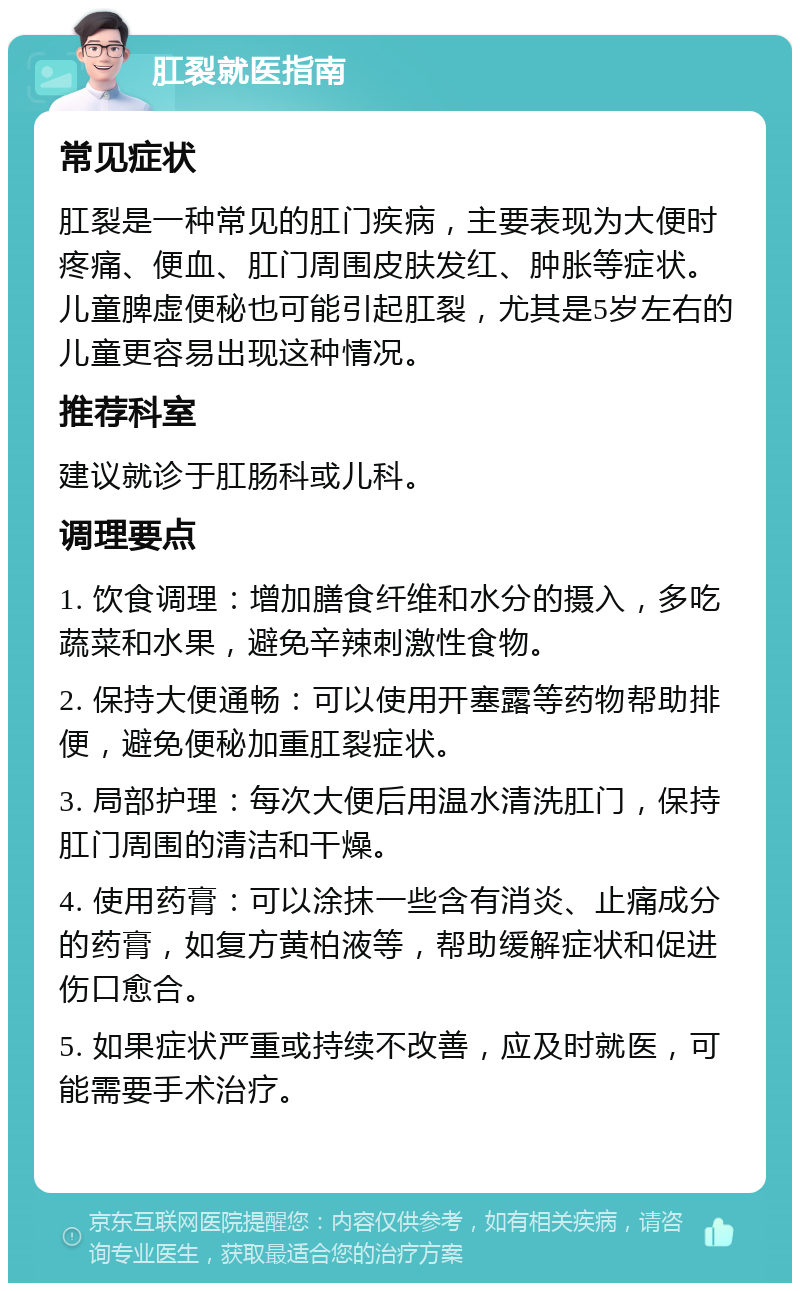 肛裂就医指南 常见症状 肛裂是一种常见的肛门疾病，主要表现为大便时疼痛、便血、肛门周围皮肤发红、肿胀等症状。儿童脾虚便秘也可能引起肛裂，尤其是5岁左右的儿童更容易出现这种情况。 推荐科室 建议就诊于肛肠科或儿科。 调理要点 1. 饮食调理：增加膳食纤维和水分的摄入，多吃蔬菜和水果，避免辛辣刺激性食物。 2. 保持大便通畅：可以使用开塞露等药物帮助排便，避免便秘加重肛裂症状。 3. 局部护理：每次大便后用温水清洗肛门，保持肛门周围的清洁和干燥。 4. 使用药膏：可以涂抹一些含有消炎、止痛成分的药膏，如复方黄柏液等，帮助缓解症状和促进伤口愈合。 5. 如果症状严重或持续不改善，应及时就医，可能需要手术治疗。