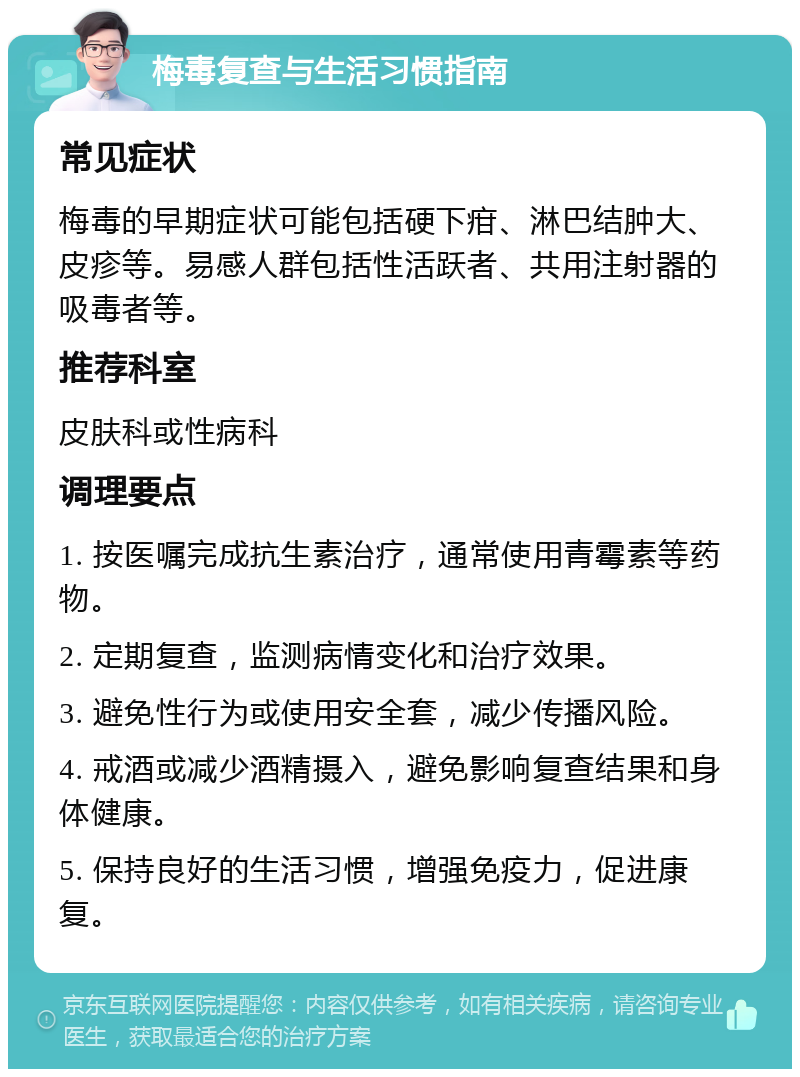 梅毒复查与生活习惯指南 常见症状 梅毒的早期症状可能包括硬下疳、淋巴结肿大、皮疹等。易感人群包括性活跃者、共用注射器的吸毒者等。 推荐科室 皮肤科或性病科 调理要点 1. 按医嘱完成抗生素治疗，通常使用青霉素等药物。 2. 定期复查，监测病情变化和治疗效果。 3. 避免性行为或使用安全套，减少传播风险。 4. 戒酒或减少酒精摄入，避免影响复查结果和身体健康。 5. 保持良好的生活习惯，增强免疫力，促进康复。