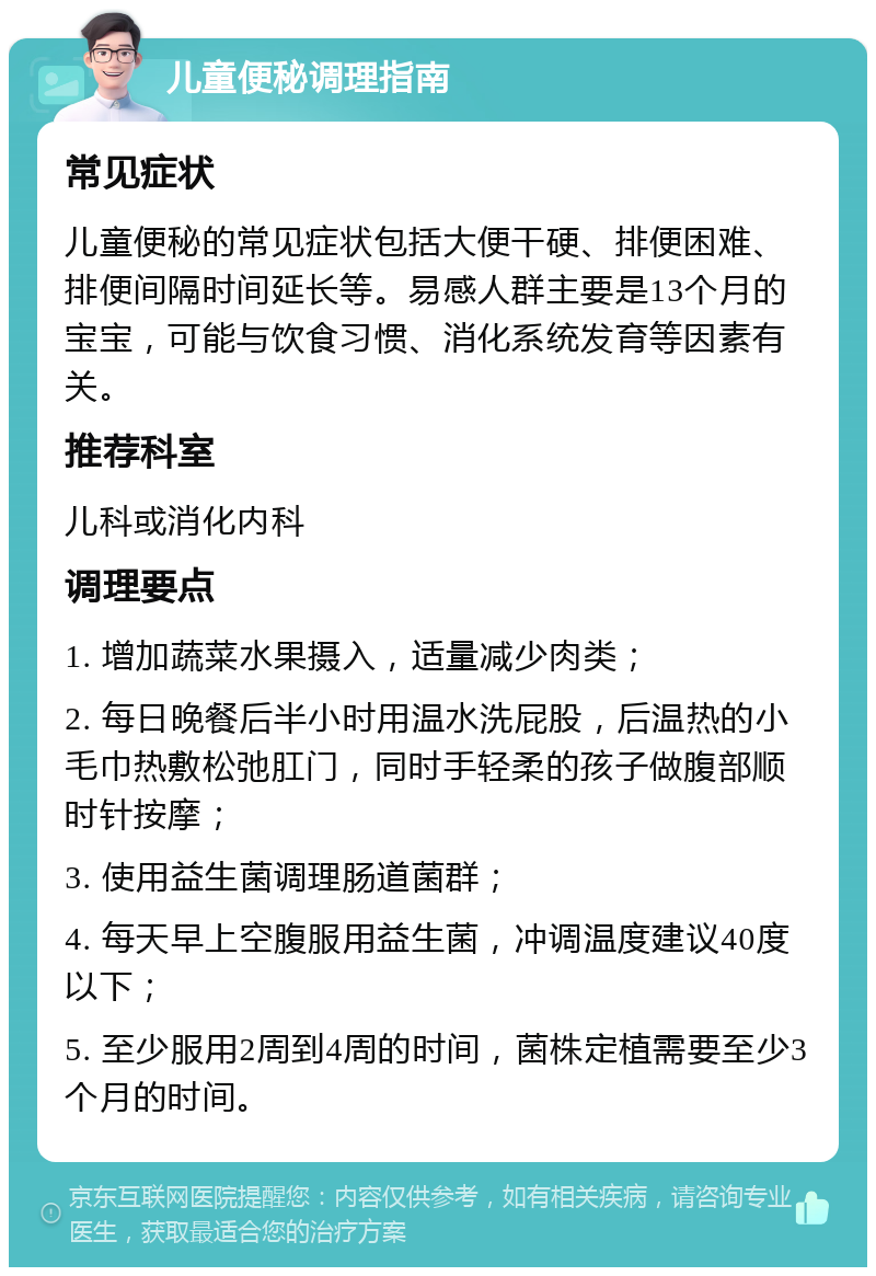 儿童便秘调理指南 常见症状 儿童便秘的常见症状包括大便干硬、排便困难、排便间隔时间延长等。易感人群主要是13个月的宝宝，可能与饮食习惯、消化系统发育等因素有关。 推荐科室 儿科或消化内科 调理要点 1. 增加蔬菜水果摄入，适量减少肉类； 2. 每日晚餐后半小时用温水洗屁股，后温热的小毛巾热敷松弛肛门，同时手轻柔的孩子做腹部顺时针按摩； 3. 使用益生菌调理肠道菌群； 4. 每天早上空腹服用益生菌，冲调温度建议40度以下； 5. 至少服用2周到4周的时间，菌株定植需要至少3个月的时间。