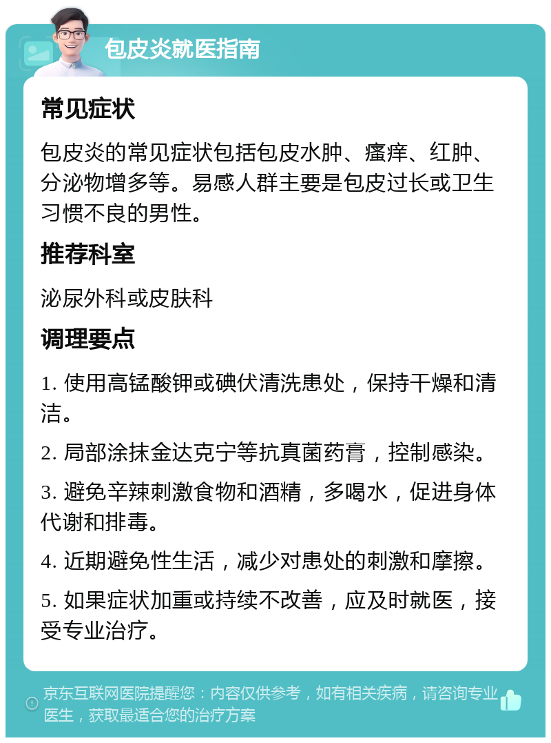 包皮炎就医指南 常见症状 包皮炎的常见症状包括包皮水肿、瘙痒、红肿、分泌物增多等。易感人群主要是包皮过长或卫生习惯不良的男性。 推荐科室 泌尿外科或皮肤科 调理要点 1. 使用高锰酸钾或碘伏清洗患处，保持干燥和清洁。 2. 局部涂抹金达克宁等抗真菌药膏，控制感染。 3. 避免辛辣刺激食物和酒精，多喝水，促进身体代谢和排毒。 4. 近期避免性生活，减少对患处的刺激和摩擦。 5. 如果症状加重或持续不改善，应及时就医，接受专业治疗。