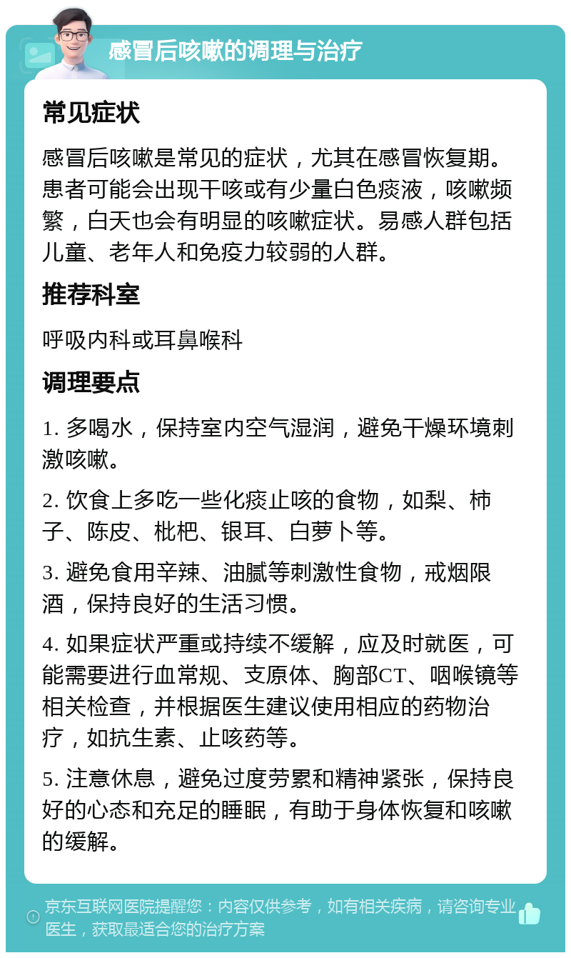 感冒后咳嗽的调理与治疗 常见症状 感冒后咳嗽是常见的症状，尤其在感冒恢复期。患者可能会出现干咳或有少量白色痰液，咳嗽频繁，白天也会有明显的咳嗽症状。易感人群包括儿童、老年人和免疫力较弱的人群。 推荐科室 呼吸内科或耳鼻喉科 调理要点 1. 多喝水，保持室内空气湿润，避免干燥环境刺激咳嗽。 2. 饮食上多吃一些化痰止咳的食物，如梨、柿子、陈皮、枇杷、银耳、白萝卜等。 3. 避免食用辛辣、油腻等刺激性食物，戒烟限酒，保持良好的生活习惯。 4. 如果症状严重或持续不缓解，应及时就医，可能需要进行血常规、支原体、胸部CT、咽喉镜等相关检查，并根据医生建议使用相应的药物治疗，如抗生素、止咳药等。 5. 注意休息，避免过度劳累和精神紧张，保持良好的心态和充足的睡眠，有助于身体恢复和咳嗽的缓解。