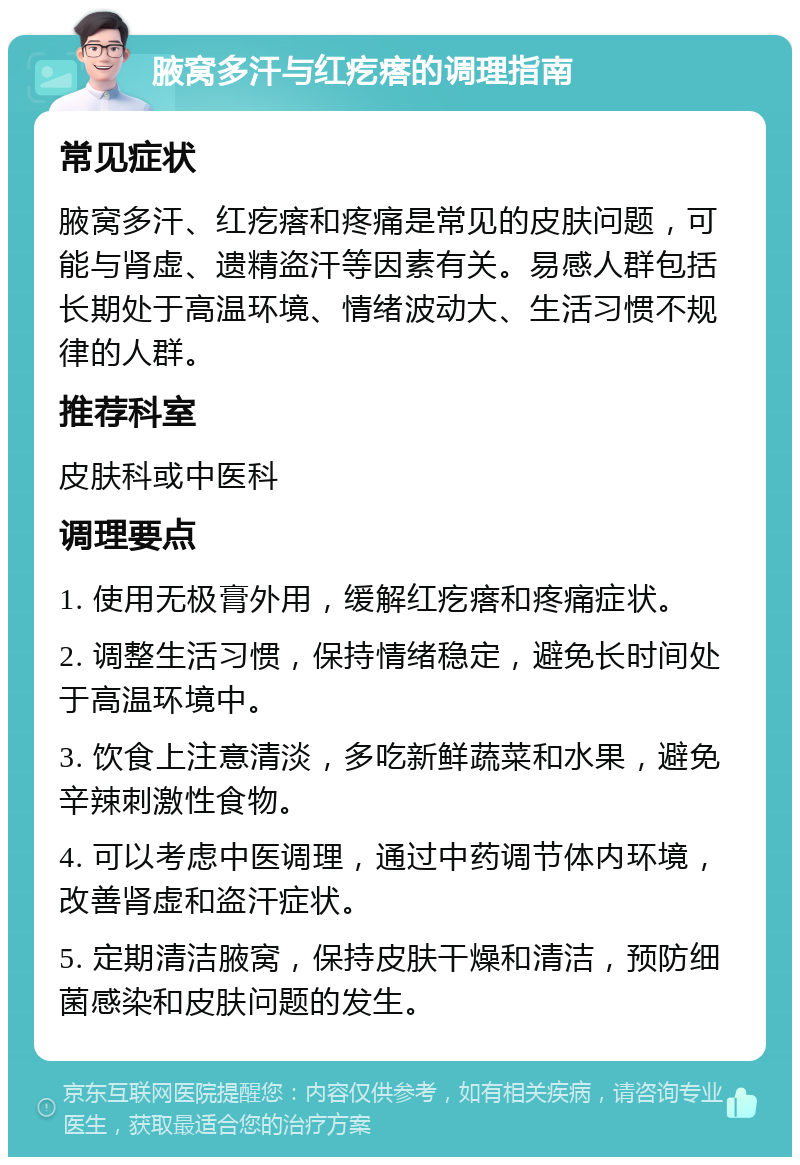 腋窝多汗与红疙瘩的调理指南 常见症状 腋窝多汗、红疙瘩和疼痛是常见的皮肤问题，可能与肾虚、遗精盗汗等因素有关。易感人群包括长期处于高温环境、情绪波动大、生活习惯不规律的人群。 推荐科室 皮肤科或中医科 调理要点 1. 使用无极膏外用，缓解红疙瘩和疼痛症状。 2. 调整生活习惯，保持情绪稳定，避免长时间处于高温环境中。 3. 饮食上注意清淡，多吃新鲜蔬菜和水果，避免辛辣刺激性食物。 4. 可以考虑中医调理，通过中药调节体内环境，改善肾虚和盗汗症状。 5. 定期清洁腋窝，保持皮肤干燥和清洁，预防细菌感染和皮肤问题的发生。