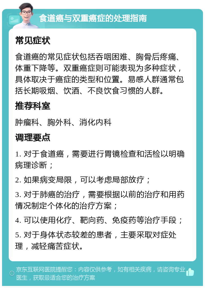 食道癌与双重癌症的处理指南 常见症状 食道癌的常见症状包括吞咽困难、胸骨后疼痛、体重下降等。双重癌症则可能表现为多种症状，具体取决于癌症的类型和位置。易感人群通常包括长期吸烟、饮酒、不良饮食习惯的人群。 推荐科室 肿瘤科、胸外科、消化内科 调理要点 1. 对于食道癌，需要进行胃镜检查和活检以明确病理诊断； 2. 如果病变局限，可以考虑局部放疗； 3. 对于肺癌的治疗，需要根据以前的治疗和用药情况制定个体化的治疗方案； 4. 可以使用化疗、靶向药、免疫药等治疗手段； 5. 对于身体状态较差的患者，主要采取对症处理，减轻痛苦症状。