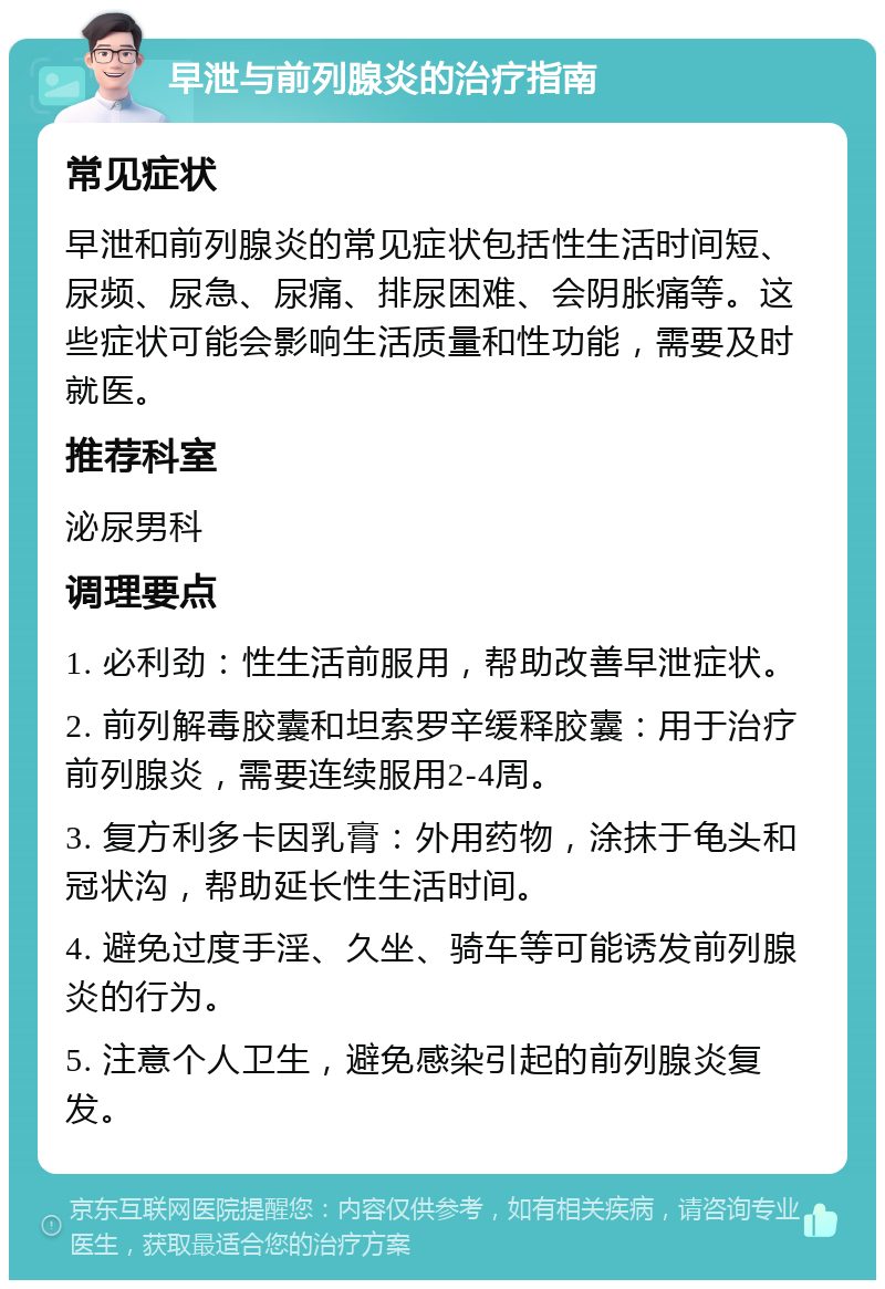 早泄与前列腺炎的治疗指南 常见症状 早泄和前列腺炎的常见症状包括性生活时间短、尿频、尿急、尿痛、排尿困难、会阴胀痛等。这些症状可能会影响生活质量和性功能，需要及时就医。 推荐科室 泌尿男科 调理要点 1. 必利劲：性生活前服用，帮助改善早泄症状。 2. 前列解毒胶囊和坦索罗辛缓释胶囊：用于治疗前列腺炎，需要连续服用2-4周。 3. 复方利多卡因乳膏：外用药物，涂抹于龟头和冠状沟，帮助延长性生活时间。 4. 避免过度手淫、久坐、骑车等可能诱发前列腺炎的行为。 5. 注意个人卫生，避免感染引起的前列腺炎复发。