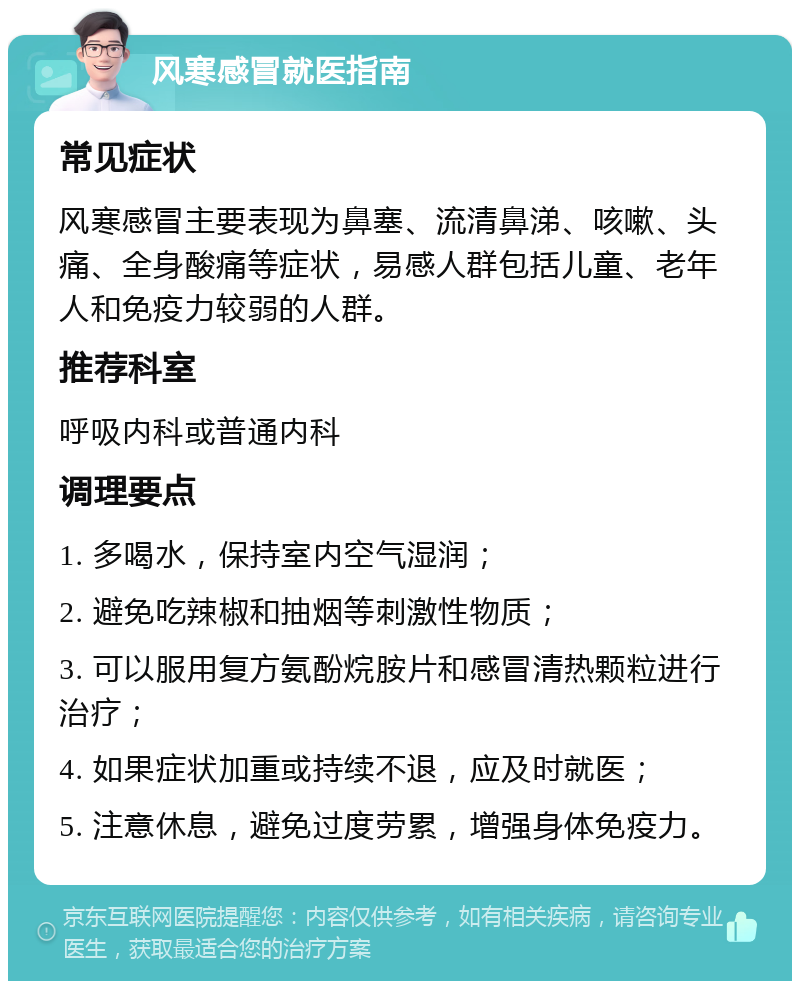 风寒感冒就医指南 常见症状 风寒感冒主要表现为鼻塞、流清鼻涕、咳嗽、头痛、全身酸痛等症状，易感人群包括儿童、老年人和免疫力较弱的人群。 推荐科室 呼吸内科或普通内科 调理要点 1. 多喝水，保持室内空气湿润； 2. 避免吃辣椒和抽烟等刺激性物质； 3. 可以服用复方氨酚烷胺片和感冒清热颗粒进行治疗； 4. 如果症状加重或持续不退，应及时就医； 5. 注意休息，避免过度劳累，增强身体免疫力。