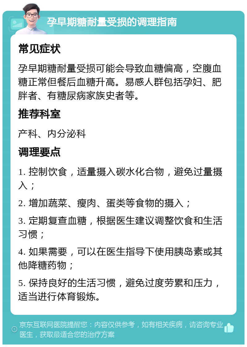 孕早期糖耐量受损的调理指南 常见症状 孕早期糖耐量受损可能会导致血糖偏高，空腹血糖正常但餐后血糖升高。易感人群包括孕妇、肥胖者、有糖尿病家族史者等。 推荐科室 产科、内分泌科 调理要点 1. 控制饮食，适量摄入碳水化合物，避免过量摄入； 2. 增加蔬菜、瘦肉、蛋类等食物的摄入； 3. 定期复查血糖，根据医生建议调整饮食和生活习惯； 4. 如果需要，可以在医生指导下使用胰岛素或其他降糖药物； 5. 保持良好的生活习惯，避免过度劳累和压力，适当进行体育锻炼。