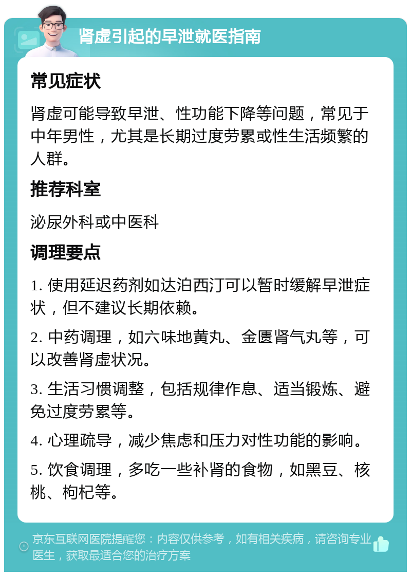 肾虚引起的早泄就医指南 常见症状 肾虚可能导致早泄、性功能下降等问题，常见于中年男性，尤其是长期过度劳累或性生活频繁的人群。 推荐科室 泌尿外科或中医科 调理要点 1. 使用延迟药剂如达泊西汀可以暂时缓解早泄症状，但不建议长期依赖。 2. 中药调理，如六味地黄丸、金匮肾气丸等，可以改善肾虚状况。 3. 生活习惯调整，包括规律作息、适当锻炼、避免过度劳累等。 4. 心理疏导，减少焦虑和压力对性功能的影响。 5. 饮食调理，多吃一些补肾的食物，如黑豆、核桃、枸杞等。