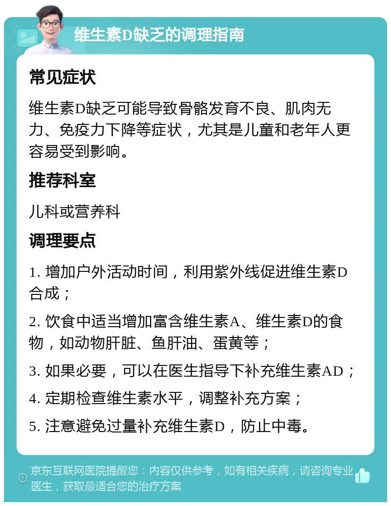 维生素D缺乏的调理指南 常见症状 维生素D缺乏可能导致骨骼发育不良、肌肉无力、免疫力下降等症状，尤其是儿童和老年人更容易受到影响。 推荐科室 儿科或营养科 调理要点 1. 增加户外活动时间，利用紫外线促进维生素D合成； 2. 饮食中适当增加富含维生素A、维生素D的食物，如动物肝脏、鱼肝油、蛋黄等； 3. 如果必要，可以在医生指导下补充维生素AD； 4. 定期检查维生素水平，调整补充方案； 5. 注意避免过量补充维生素D，防止中毒。