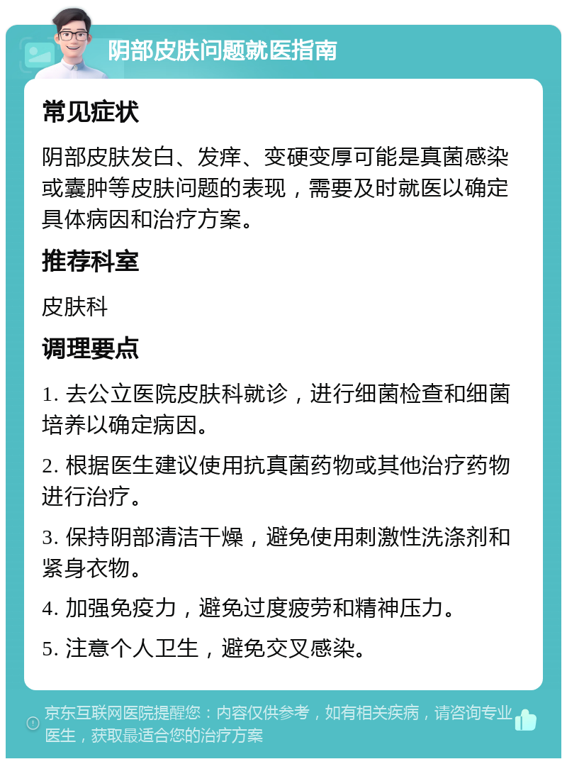 阴部皮肤问题就医指南 常见症状 阴部皮肤发白、发痒、变硬变厚可能是真菌感染或囊肿等皮肤问题的表现，需要及时就医以确定具体病因和治疗方案。 推荐科室 皮肤科 调理要点 1. 去公立医院皮肤科就诊，进行细菌检查和细菌培养以确定病因。 2. 根据医生建议使用抗真菌药物或其他治疗药物进行治疗。 3. 保持阴部清洁干燥，避免使用刺激性洗涤剂和紧身衣物。 4. 加强免疫力，避免过度疲劳和精神压力。 5. 注意个人卫生，避免交叉感染。