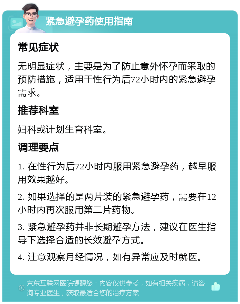 紧急避孕药使用指南 常见症状 无明显症状，主要是为了防止意外怀孕而采取的预防措施，适用于性行为后72小时内的紧急避孕需求。 推荐科室 妇科或计划生育科室。 调理要点 1. 在性行为后72小时内服用紧急避孕药，越早服用效果越好。 2. 如果选择的是两片装的紧急避孕药，需要在12小时内再次服用第二片药物。 3. 紧急避孕药并非长期避孕方法，建议在医生指导下选择合适的长效避孕方式。 4. 注意观察月经情况，如有异常应及时就医。