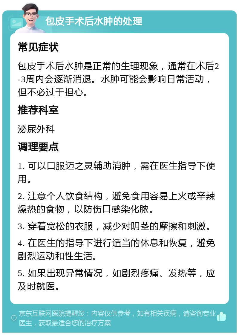 包皮手术后水肿的处理 常见症状 包皮手术后水肿是正常的生理现象，通常在术后2-3周内会逐渐消退。水肿可能会影响日常活动，但不必过于担心。 推荐科室 泌尿外科 调理要点 1. 可以口服迈之灵辅助消肿，需在医生指导下使用。 2. 注意个人饮食结构，避免食用容易上火或辛辣燥热的食物，以防伤口感染化脓。 3. 穿着宽松的衣服，减少对阴茎的摩擦和刺激。 4. 在医生的指导下进行适当的休息和恢复，避免剧烈运动和性生活。 5. 如果出现异常情况，如剧烈疼痛、发热等，应及时就医。