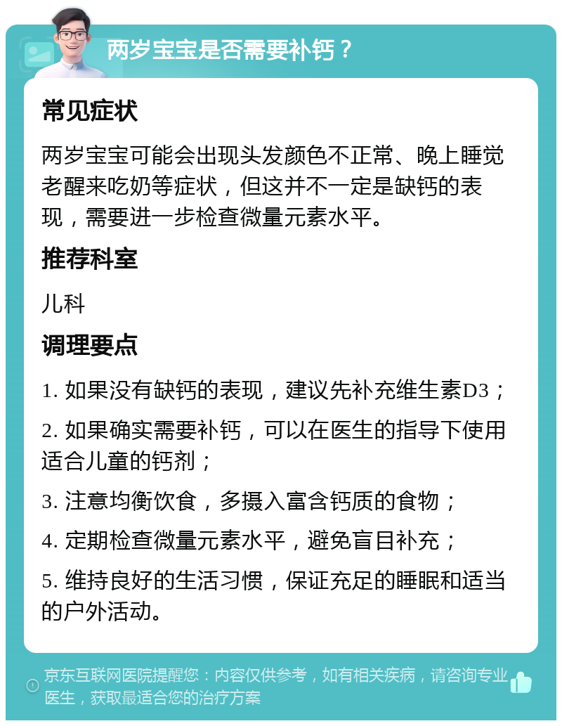 两岁宝宝是否需要补钙？ 常见症状 两岁宝宝可能会出现头发颜色不正常、晚上睡觉老醒来吃奶等症状，但这并不一定是缺钙的表现，需要进一步检查微量元素水平。 推荐科室 儿科 调理要点 1. 如果没有缺钙的表现，建议先补充维生素D3； 2. 如果确实需要补钙，可以在医生的指导下使用适合儿童的钙剂； 3. 注意均衡饮食，多摄入富含钙质的食物； 4. 定期检查微量元素水平，避免盲目补充； 5. 维持良好的生活习惯，保证充足的睡眠和适当的户外活动。