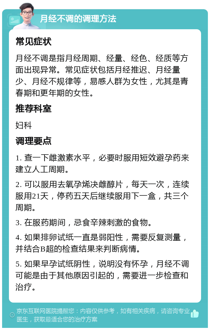 月经不调的调理方法 常见症状 月经不调是指月经周期、经量、经色、经质等方面出现异常。常见症状包括月经推迟、月经量少、月经不规律等，易感人群为女性，尤其是青春期和更年期的女性。 推荐科室 妇科 调理要点 1. 查一下雌激素水平，必要时服用短效避孕药来建立人工周期。 2. 可以服用去氧孕烯决雌醇片，每天一次，连续服用21天，停药五天后继续服用下一盒，共三个周期。 3. 在服药期间，忌食辛辣刺激的食物。 4. 如果排卵试纸一直是弱阳性，需要反复测量，并结合B超的检查结果来判断病情。 5. 如果早孕试纸阴性，说明没有怀孕，月经不调可能是由于其他原因引起的，需要进一步检查和治疗。