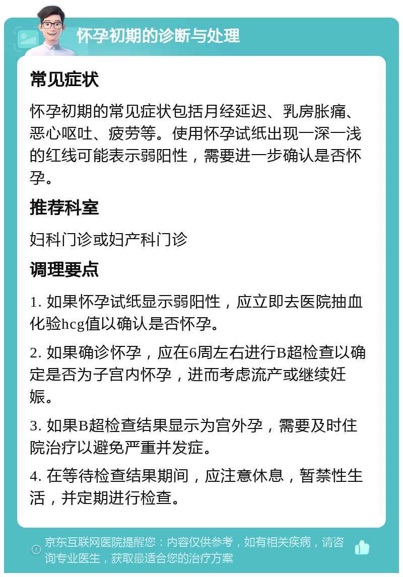 怀孕初期的诊断与处理 常见症状 怀孕初期的常见症状包括月经延迟、乳房胀痛、恶心呕吐、疲劳等。使用怀孕试纸出现一深一浅的红线可能表示弱阳性，需要进一步确认是否怀孕。 推荐科室 妇科门诊或妇产科门诊 调理要点 1. 如果怀孕试纸显示弱阳性，应立即去医院抽血化验hcg值以确认是否怀孕。 2. 如果确诊怀孕，应在6周左右进行B超检查以确定是否为子宫内怀孕，进而考虑流产或继续妊娠。 3. 如果B超检查结果显示为宫外孕，需要及时住院治疗以避免严重并发症。 4. 在等待检查结果期间，应注意休息，暂禁性生活，并定期进行检查。