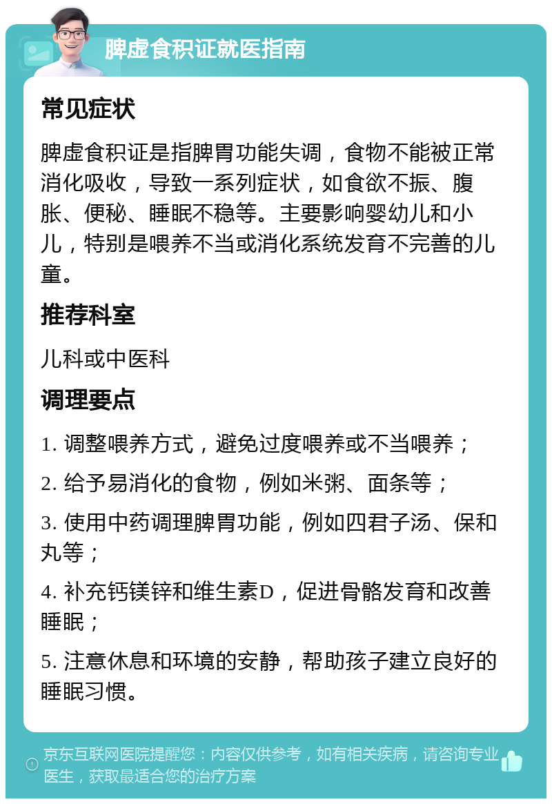 脾虚食积证就医指南 常见症状 脾虚食积证是指脾胃功能失调，食物不能被正常消化吸收，导致一系列症状，如食欲不振、腹胀、便秘、睡眠不稳等。主要影响婴幼儿和小儿，特别是喂养不当或消化系统发育不完善的儿童。 推荐科室 儿科或中医科 调理要点 1. 调整喂养方式，避免过度喂养或不当喂养； 2. 给予易消化的食物，例如米粥、面条等； 3. 使用中药调理脾胃功能，例如四君子汤、保和丸等； 4. 补充钙镁锌和维生素D，促进骨骼发育和改善睡眠； 5. 注意休息和环境的安静，帮助孩子建立良好的睡眠习惯。