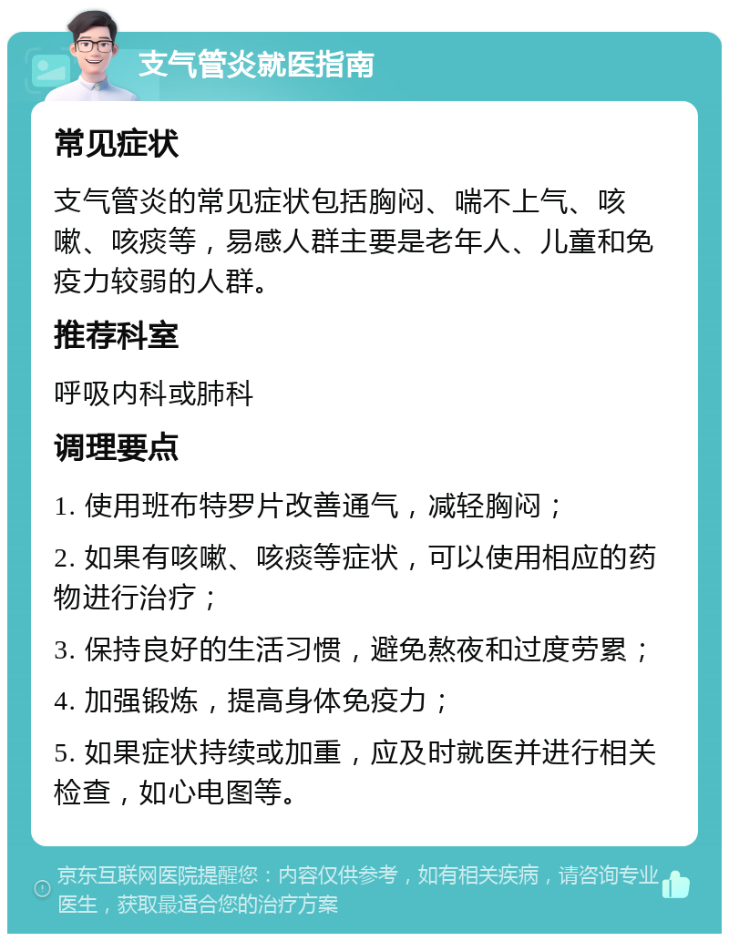 支气管炎就医指南 常见症状 支气管炎的常见症状包括胸闷、喘不上气、咳嗽、咳痰等，易感人群主要是老年人、儿童和免疫力较弱的人群。 推荐科室 呼吸内科或肺科 调理要点 1. 使用班布特罗片改善通气，减轻胸闷； 2. 如果有咳嗽、咳痰等症状，可以使用相应的药物进行治疗； 3. 保持良好的生活习惯，避免熬夜和过度劳累； 4. 加强锻炼，提高身体免疫力； 5. 如果症状持续或加重，应及时就医并进行相关检查，如心电图等。