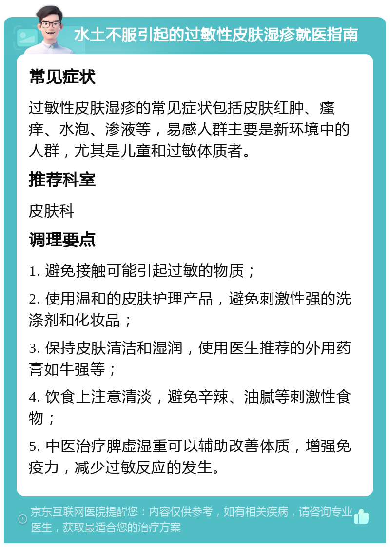 水土不服引起的过敏性皮肤湿疹就医指南 常见症状 过敏性皮肤湿疹的常见症状包括皮肤红肿、瘙痒、水泡、渗液等，易感人群主要是新环境中的人群，尤其是儿童和过敏体质者。 推荐科室 皮肤科 调理要点 1. 避免接触可能引起过敏的物质； 2. 使用温和的皮肤护理产品，避免刺激性强的洗涤剂和化妆品； 3. 保持皮肤清洁和湿润，使用医生推荐的外用药膏如牛强等； 4. 饮食上注意清淡，避免辛辣、油腻等刺激性食物； 5. 中医治疗脾虚湿重可以辅助改善体质，增强免疫力，减少过敏反应的发生。