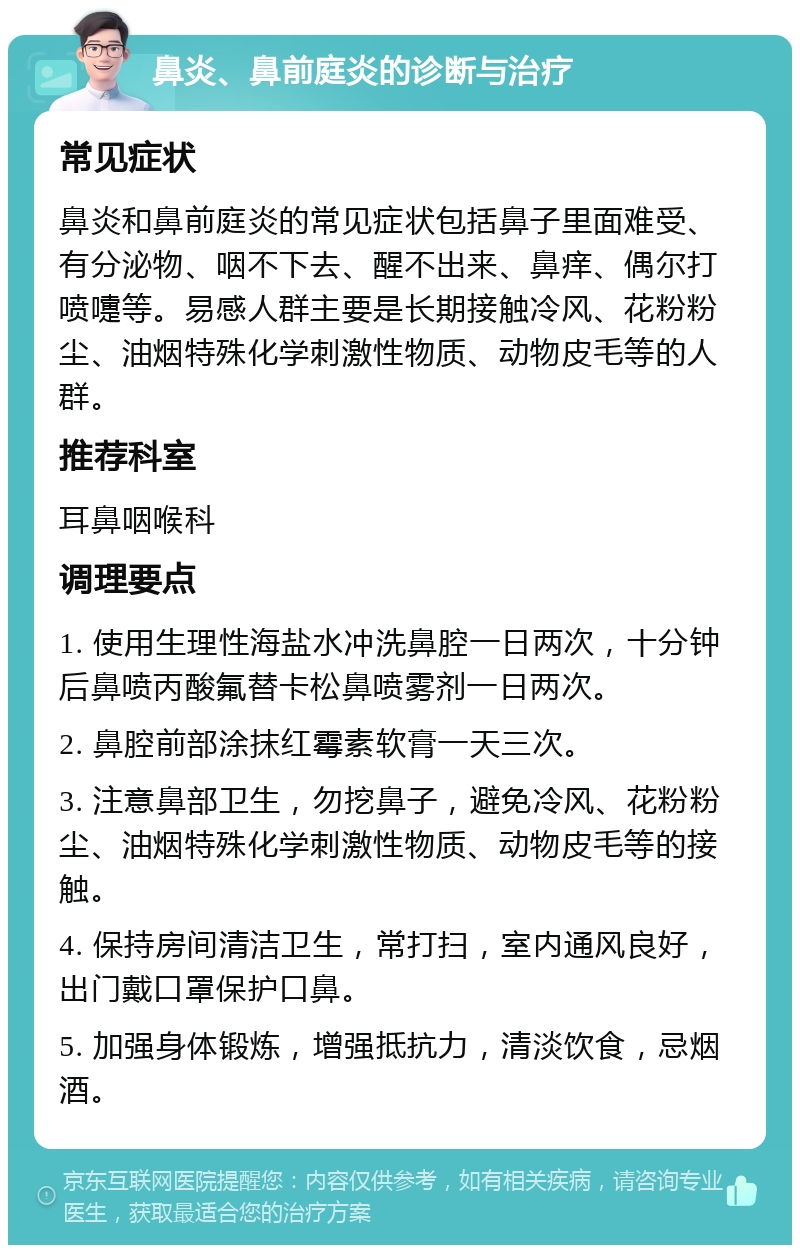 鼻炎、鼻前庭炎的诊断与治疗 常见症状 鼻炎和鼻前庭炎的常见症状包括鼻子里面难受、有分泌物、咽不下去、醒不出来、鼻痒、偶尔打喷嚏等。易感人群主要是长期接触冷风、花粉粉尘、油烟特殊化学刺激性物质、动物皮毛等的人群。 推荐科室 耳鼻咽喉科 调理要点 1. 使用生理性海盐水冲洗鼻腔一日两次，十分钟后鼻喷丙酸氟替卡松鼻喷雾剂一日两次。 2. 鼻腔前部涂抹红霉素软膏一天三次。 3. 注意鼻部卫生，勿挖鼻子，避免冷风、花粉粉尘、油烟特殊化学刺激性物质、动物皮毛等的接触。 4. 保持房间清洁卫生，常打扫，室内通风良好，出门戴口罩保护口鼻。 5. 加强身体锻炼，增强抵抗力，清淡饮食，忌烟酒。