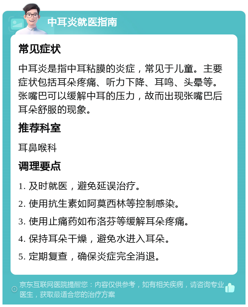 中耳炎就医指南 常见症状 中耳炎是指中耳粘膜的炎症，常见于儿童。主要症状包括耳朵疼痛、听力下降、耳鸣、头晕等。张嘴巴可以缓解中耳的压力，故而出现张嘴巴后耳朵舒服的现象。 推荐科室 耳鼻喉科 调理要点 1. 及时就医，避免延误治疗。 2. 使用抗生素如阿莫西林等控制感染。 3. 使用止痛药如布洛芬等缓解耳朵疼痛。 4. 保持耳朵干燥，避免水进入耳朵。 5. 定期复查，确保炎症完全消退。