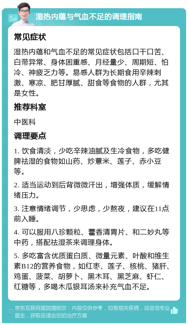 湿热内蕴与气血不足的调理指南 常见症状 湿热内蕴和气血不足的常见症状包括口干口苦、白带异常、身体困重感、月经量少、周期短、怕冷、神疲乏力等。易感人群为长期食用辛辣刺激、寒凉、肥甘厚腻、甜食等食物的人群，尤其是女性。 推荐科室 中医科 调理要点 1. 饮食清淡，少吃辛辣油腻及生冷食物，多吃健脾祛湿的食物如山药、炒薏米、莲子、赤小豆等。 2. 适当运动到后背微微汗出，增强体质，缓解情绪压力。 3. 注意情绪调节，少思虑，少熬夜，建议在11点前入睡。 4. 可以服用八珍颗粒、藿香清胃片、和二妙丸等中药，搭配祛湿茶来调理身体。 5. 多吃富含优质蛋白质、微量元素、叶酸和维生素B12的营养食物，如红枣、莲子、核桃、猪肝、鸡蛋、菠菜、胡萝卜、黑木耳、黑芝麻、虾仁、红糖等，多喝木瓜银耳汤来补充气血不足。