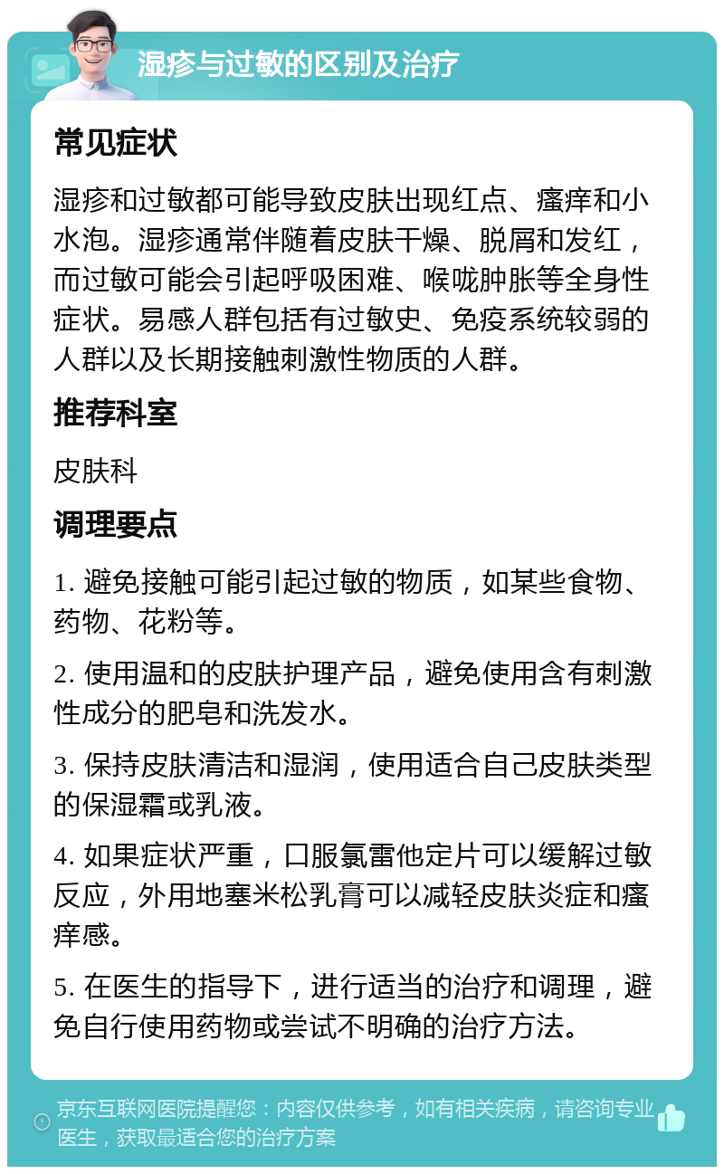 湿疹与过敏的区别及治疗 常见症状 湿疹和过敏都可能导致皮肤出现红点、瘙痒和小水泡。湿疹通常伴随着皮肤干燥、脱屑和发红，而过敏可能会引起呼吸困难、喉咙肿胀等全身性症状。易感人群包括有过敏史、免疫系统较弱的人群以及长期接触刺激性物质的人群。 推荐科室 皮肤科 调理要点 1. 避免接触可能引起过敏的物质，如某些食物、药物、花粉等。 2. 使用温和的皮肤护理产品，避免使用含有刺激性成分的肥皂和洗发水。 3. 保持皮肤清洁和湿润，使用适合自己皮肤类型的保湿霜或乳液。 4. 如果症状严重，口服氯雷他定片可以缓解过敏反应，外用地塞米松乳膏可以减轻皮肤炎症和瘙痒感。 5. 在医生的指导下，进行适当的治疗和调理，避免自行使用药物或尝试不明确的治疗方法。