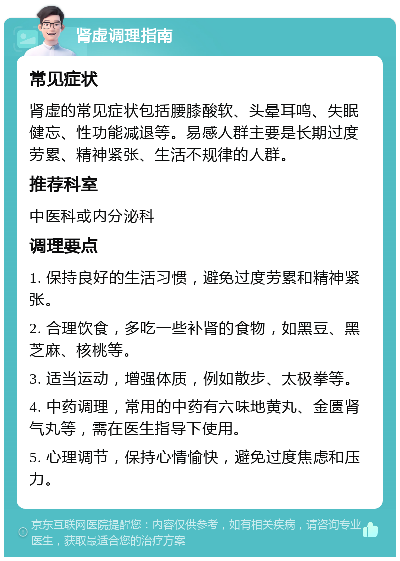 肾虚调理指南 常见症状 肾虚的常见症状包括腰膝酸软、头晕耳鸣、失眠健忘、性功能减退等。易感人群主要是长期过度劳累、精神紧张、生活不规律的人群。 推荐科室 中医科或内分泌科 调理要点 1. 保持良好的生活习惯，避免过度劳累和精神紧张。 2. 合理饮食，多吃一些补肾的食物，如黑豆、黑芝麻、核桃等。 3. 适当运动，增强体质，例如散步、太极拳等。 4. 中药调理，常用的中药有六味地黄丸、金匮肾气丸等，需在医生指导下使用。 5. 心理调节，保持心情愉快，避免过度焦虑和压力。