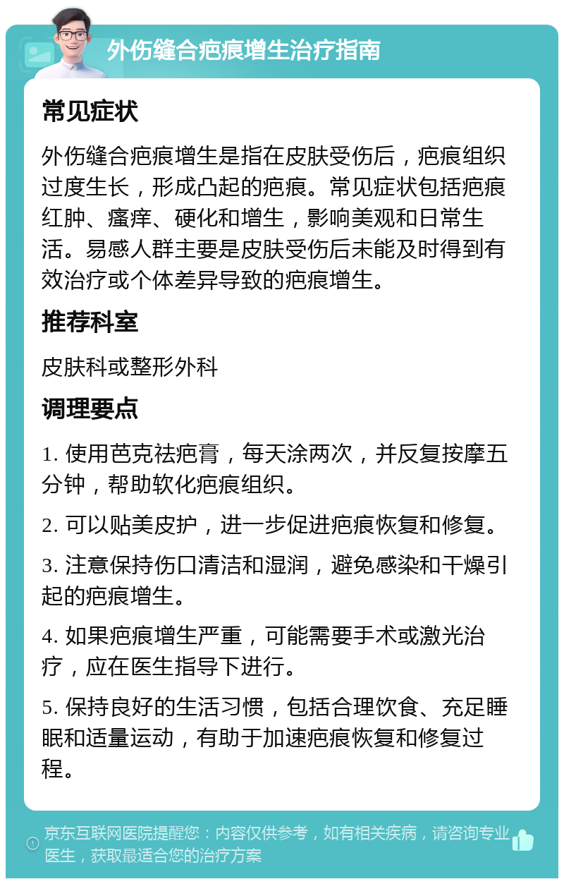 外伤缝合疤痕增生治疗指南 常见症状 外伤缝合疤痕增生是指在皮肤受伤后，疤痕组织过度生长，形成凸起的疤痕。常见症状包括疤痕红肿、瘙痒、硬化和增生，影响美观和日常生活。易感人群主要是皮肤受伤后未能及时得到有效治疗或个体差异导致的疤痕增生。 推荐科室 皮肤科或整形外科 调理要点 1. 使用芭克祛疤膏，每天涂两次，并反复按摩五分钟，帮助软化疤痕组织。 2. 可以贴美皮护，进一步促进疤痕恢复和修复。 3. 注意保持伤口清洁和湿润，避免感染和干燥引起的疤痕增生。 4. 如果疤痕增生严重，可能需要手术或激光治疗，应在医生指导下进行。 5. 保持良好的生活习惯，包括合理饮食、充足睡眠和适量运动，有助于加速疤痕恢复和修复过程。