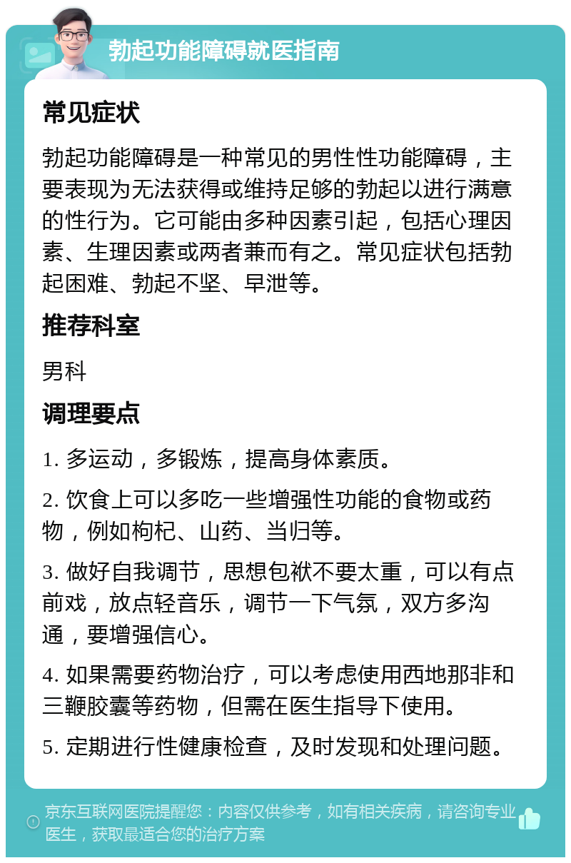 勃起功能障碍就医指南 常见症状 勃起功能障碍是一种常见的男性性功能障碍，主要表现为无法获得或维持足够的勃起以进行满意的性行为。它可能由多种因素引起，包括心理因素、生理因素或两者兼而有之。常见症状包括勃起困难、勃起不坚、早泄等。 推荐科室 男科 调理要点 1. 多运动，多锻炼，提高身体素质。 2. 饮食上可以多吃一些增强性功能的食物或药物，例如枸杞、山药、当归等。 3. 做好自我调节，思想包袱不要太重，可以有点前戏，放点轻音乐，调节一下气氛，双方多沟通，要增强信心。 4. 如果需要药物治疗，可以考虑使用西地那非和三鞭胶囊等药物，但需在医生指导下使用。 5. 定期进行性健康检查，及时发现和处理问题。