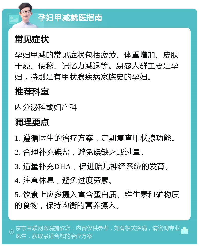 孕妇甲减就医指南 常见症状 孕妇甲减的常见症状包括疲劳、体重增加、皮肤干燥、便秘、记忆力减退等。易感人群主要是孕妇，特别是有甲状腺疾病家族史的孕妇。 推荐科室 内分泌科或妇产科 调理要点 1. 遵循医生的治疗方案，定期复查甲状腺功能。 2. 合理补充碘盐，避免碘缺乏或过量。 3. 适量补充DHA，促进胎儿神经系统的发育。 4. 注意休息，避免过度劳累。 5. 饮食上应多摄入富含蛋白质、维生素和矿物质的食物，保持均衡的营养摄入。